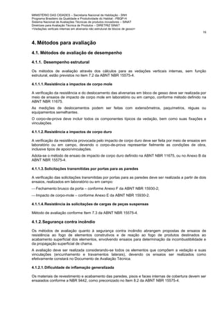 MINISTÉRIO DAS CIDADES – Secretaria Nacional de Habitação - SNH
Programa Brasileiro da Qualidade e Produtividade do Habitat - PBQP-H
Sistema Nacional de Avaliações Técnicas de produtos inovadores – SINAT
Diretrizes para Avaliação Técnica de Produtos – DIRETRIZ SINAT
<Vedações verticais internas em alvenaria não estrutural de blocos de gesso>
16
4. Métodos para avaliação
4.1. Métodos de avaliação de desempenho
4.1.1. Desempenho estrutural
Os métodos de avaliação através dos cálculos para as vedações verticais internas, sem função
estrutural, estão previstos no item 7.2 da ABNT NBR 15575-4.
4.1.1.1.Resistência a impactos de corpo mole
A verificação da resistência e do deslocamento das alvenarias em bloco de gesso deve ser realizada por
meio de ensaios de impacto de corpo mole em laboratório ou em campo, conforme método definido na
ABNT NBR 11675.
As medições de deslocamentos podem ser feitas com extensômetros, paquímetros, réguas ou
equipamentos semelhantes.
O corpo-de-prova deve incluir todos os componentes típicos da vedação, bem como suas fixações e
vinculações.
4.1.1.2.Resistência a impactos de corpo duro
A verificação da resistência provocada pelo impacto de corpo duro deve ser feita por meio de ensaios em
laboratório ou em campo, devendo o corpo-de-prova representar fielmente as condições de obra,
inclusive tipos de apoio/vinculações.
Adota-se o método de ensaio de impacto de corpo duro definido na ABNT NBR 11675, ou no Anexo B da
ABNT NBR 15575-4.
4.1.1.3.Solicitações transmitidas por portas para as paredes
A verificação das solicitações transmitidas por portas para as paredes deve ser realizada a partir de dois
ensaios, realizados em laboratório ou em campo:
Fechamento brusco da porta – conforme Anexo F da ABNT NBR 15930-2;
Impacto de corpo-mole – conforme Anexo E da ABNT NBR 15930-2.
4.1.1.4.Resistência às solicitações de cargas de peças suspensas
Método de avaliação conforme Item 7.3 da ABNT NBR 15575-4.
4.1.2.Segurança contra incêndio
Os métodos de avaliação quanto à segurança contra incêndio abrangem propostas de ensaios de
resistência ao fogo de elementos construtivos e de reação ao fogo de produtos destinados ao
acabamento superficial dos elementos, envolvendo ensaios para determinação da incombustibilidade e
da propagação superficial de chama.
A avaliação deve ser realizada considerando-se todos os elementos que compõem a vedação e suas
vinculações (encunhamento e travamentos laterais), devendo os ensaios ser realizados como
efetivamente constará no Documento de Avaliação Técnica.
4.1.2.1.Dificuldade de inflamação generalizada
Os materiais de revestimento e acabamento das paredes, pisos e faces internas de cobertura devem ser
ensaiados conforme a NBR 9442, como preconizado no Item 8.2 da ABNT NBR 15575-4.
 
