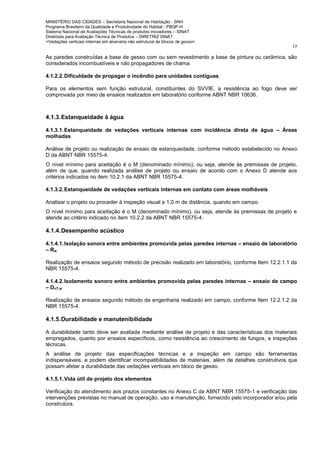 MINISTÉRIO DAS CIDADES – Secretaria Nacional de Habitação - SNH
Programa Brasileiro da Qualidade e Produtividade do Habitat - PBQP-H
Sistema Nacional de Avaliações Técnicas de produtos inovadores – SINAT
Diretrizes para Avaliação Técnica de Produtos – DIRETRIZ SINAT
<Vedações verticais internas em alvenaria não estrutural de blocos de gesso>
17
As paredes construídas a base de gesso com ou sem revestimento a base de pintura ou cerâmica, são
considerados incombustíveis e não propagadores de chama.
4.1.2.2.Dificuldade de propagar o incêndio para unidades contíguas
Para os elementos sem função estrutural, constituintes do SVVIE, a resistência ao fogo deve ser
comprovada por meio de ensaios realizados em laboratório conforme ABNT NBR 10636.
4.1.3.Estanqueidade à água
4.1.3.1.Estanqueidade de vedações verticais internas com incidência direta de água – Áreas
molhadas
Análise de projeto ou realização de ensaio de estanqueidade, conforme método estabelecido no Anexo
D da ABNT NBR 15575-4.
O nível mínimo para aceitação é o M (denominado mínimo), ou seja, atende às premissas de projeto,
além de que, quando realizada análise de projeto ou ensaio de acordo com o Anexo D atende aos
critérios indicados no item 10.2.1 da ABNT NBR 15575-4.
4.1.3.2.Estanqueidade de vedações verticais internas em contato com áreas molháveis
Analisar o projeto ou proceder à inspeção visual a 1,0 m de distância, quando em campo.
O nível mínimo para aceitação é o M (denominado mínimo), ou seja, atende às premissas de projeto e
atende ao critério indicado no item 10.2.2 da ABNT NBR 15575-4.
4.1.4.Desempenho acústico
4.1.4.1.Isolação sonora entre ambientes promovida pelas paredes internas – ensaio de laboratório
– Rw
Realização de ensaios segundo método de precisão realizado em laboratório, conforme Item 12.2.1.1 da
NBR 15575-4.
4.1.4.2.Isolamento sonoro entre ambientes promovida pelas paredes internas – ensaio de campo
– DnT,w
Realização de ensaios segundo método de engenharia realizado em campo, conforme Item 12.2.1.2 da
NBR 15575-4.
4.1.5.Durabilidade e manutenibilidade
A durabilidade tanto deve ser avaliada mediante análise de projeto e das características dos materiais
empregados, quanto por ensaios específicos, como resistência ao crescimento de fungos, e inspeções
técnicas.
A análise de projeto das especificações técnicas e a inspeção em campo são ferramentas
indispensáveis, e podem identificar incompatibilidades de materiais, além de detalhes construtivos que
possam afetar a durabilidade das vedações verticais em bloco de gesso.
4.1.5.1.Vida útil de projeto dos elementos
Verificação do atendimento aos prazos constantes no Anexo C da ABNT NBR 15575-1 e verificação das
intervenções previstas no manual de operação, uso e manutenção, fornecido pelo incorporador e/ou pela
construtora.
 