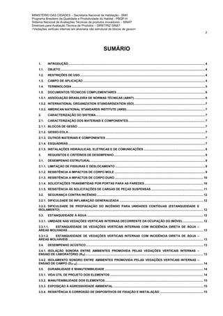 MINISTÉRIO DAS CIDADES – Secretaria Nacional de Habitação - SNH
Programa Brasileiro da Qualidade e Produtividade do Habitat - PBQP-H
Sistema Nacional de Avaliações Técnicas de produtos inovadores – SINAT
Diretrizes para Avaliação Técnica de Produtos – DIRETRIZ SINAT
<Vedações verticais internas em alvenaria não estrutural de blocos de gesso>
2
SUMÁRIO
1. INTRODUÇÃO................................................................................................................................................................ 4
1.1. OBJETO ......................................................................................................................................................................... 4
1.2. RESTRIÇÕES DE USO .................................................................................................................................................. 4
1.3. CAMPO DE APLICAÇÃO............................................................................................................................................... 4
1.4. TERMINOLOGIA ............................................................................................................................................................ 5
1.5. DOCUMENTOS TÉCNICOS COMPLEMENTARES ....................................................................................................... 6
1.5.1. ASSOCIAÇÃO BRASILEIRA DE NORMAS TÉCNICAS (ABNT)................................................................................... 6
1.5.2. INTERNATIONAL ORGANIZATION STANDARDIZATION (ISO)................................................................................... 7
1.5.3. AMERICAN NATIONAL STANDARDS INSTITUTE (ANSI)............................................................................................ 7
2. CARACTERIZAÇÃO DO SISTEMA................................................................................................................................ 7
2.1. CARACTERIZAÇÃO DOS MATERIAIS E COMPONENTES.......................................................................................... 7
2.1.1. BLOCOS DE GESSO ..................................................................................................................................................... 7
2.1.2. GESSO-COLA................................................................................................................................................................ 7
2.1.3. OUTROS MATERIAIS E COMPONENTES .................................................................................................................... 7
2.1.4. ESQUADRIAS ................................................................................................................................................................ 7
2.1.5. INSTALAÇÕES HIDRÁULICAS, ELÉTRICAS E DE COMUNICAÇÕES........................................................................ 8
3. REQUISITOS E CRITÉRIOS DE DESEMPENHO........................................................................................................... 8
3.1. DESEMPENHO ESTRUTURAL...................................................................................................................................... 8
3.1.1. LIMITAÇÃO DE FISSURAS E DESLOCAMENTO ......................................................................................................... 8
3.1.2. RESISTÊNCIA A IMPACTOS DE CORPO MOLE .......................................................................................................... 9
3.1.3. RESISTÊNCIA A IMPACTOS DE CORPO DURO........................................................................................................ 10
3.1.4. SOLICITAÇÕES TRANSMITIDAS POR PORTAS PARA AS PAREDES..................................................................... 10
3.1.5. RESISTÊNCIA ÀS SOLICITAÇÕES DE CARGAS DE PEÇAS SUSPENSAS ............................................................. 11
3.2. SEGURANÇA CONTRA INCÊNDIO............................................................................................................................. 12
3.2.1. DIFICULDADE DE INFLAMAÇÃO GENERALIZADA .................................................................................................. 12
3.2.2. DIFICULDADE DE PROPAGAÇÃO DO INCÊNDIO PARA UNIDADES CONTÍGUAS (ESTANQUEIDADE E
ISOLAMENTO)........................................................................................................................................................................ 12
3.3. ESTANQUEIDADE À ÁGUA ........................................................................................................................................ 12
3.3.1. UMIDADE NAS VEDAÇÕES VERTICAIS INTERNAS DECORRENTE DA OCUPAÇÃO DO IMÓVEL........................ 12
3.3.1.1. ESTANQUEIDADE DE VEDAÇÕES VERTICAIS INTERNAS COM INCIDÊNCIA DIRETA DE ÁGUA –
ÁREAS MOLHADAS............................................................................................................................................................... 13
3.3.1.2. ESTANQUEIDADE DE VEDAÇÕES VERTICAIS INTERNAS COM INCIDÊNCIA DIRETA DE ÁGUA –
ÁREAS MOLHÁVEIS .............................................................................................................................................................. 13
3.4. DESEMPENHO ACÚSTICO ......................................................................................................................................... 13
3.4.1. ISOLAÇÃO SONORA ENTRE AMBIENTES PROMOVIDA PELAS VEDAÇÕES VERTICAIS INTERNAS –
ENSAIO DE LABORATÓRIO (RW).......................................................................................................................................... 13
3.4.2. ISOLAMENTO SONORO ENTRE AMBIENTES PROMOVIDA PELAS VEDAÇÕES VERTICAIS INTERNAS –
ENSAIO DE CAMPO (DNT,W).................................................................................................................................................... 14
3.5. DURABILIDADE E MANUTENIBILIDADE ................................................................................................................... 14
3.5.1. VIDA ÚTIL DE PROJETO DOS ELEMENTOS ............................................................................................................. 14
3.5.2. MANUTENIBILIDADE DOS ELEMENTOS................................................................................................................... 15
3.5.3. EXPOSIÇÃO À AGRESSIVIDADE AMBIENTAL ......................................................................................................... 15
3.5.4. RESISTÊNCIA À CORROSÃO DE DISPOSITIVOS DE FIXAÇÃO E INSTALAÇÃO ................................................... 15
 