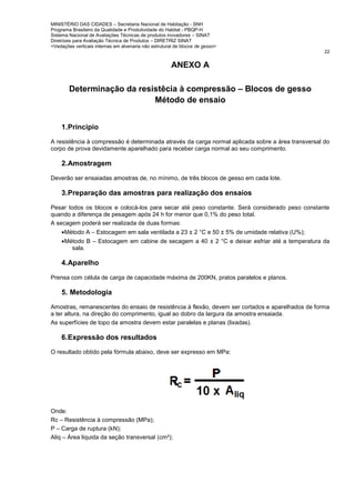 MINISTÉRIO DAS CIDADES – Secretaria Nacional de Habitação - SNH
Programa Brasileiro da Qualidade e Produtividade do Habitat - PBQP-H
Sistema Nacional de Avaliações Técnicas de produtos inovadores – SINAT
Diretrizes para Avaliação Técnica de Produtos – DIRETRIZ SINAT
<Vedações verticais internas em alvenaria não estrutural de blocos de gesso>
22
ANEXO A
Determinação da resistêcia à compressão – Blocos de gesso
Método de ensaio
1.Principio
A resistência à compressão é determinada através da carga normal aplicada sobre a área transversal do
corpo de prova devidamente aparelhado para receber carga normal ao seu comprimento.
2.Amostragem
Deverão ser ensaiadas amostras de, no mínimo, de três blocos de gesso em cada lote.
3.Preparação das amostras para realização dos ensaios
Pesar todos os blocos e colocá-los para secar até peso constante. Será considerado peso constante
quando a diferença de pesagem após 24 h for menor que 0,1% do peso total.
A secagem poderá ser realizada de duas formas:
•Método A – Estocagem em sala ventilada a 23 ± 2 °C e 50 ± 5% de umidade relativa (U%);
•Método B – Estocagem em cabine de secagem a 40 ± 2 °C e deixar esfriar até a temperatura da
sala.
4.Aparelho
Prensa com célula de carga de capacidade máxima de 200KN, pratos paralelos e planos.
5. Metodologia
Amostras, remanescentes do ensaio de resistência à flexão, devem ser cortados e aparelhados de forma
a ter altura, na direção do comprimento, igual ao dobro da largura da amostra ensaiada.
As superfícies de topo da amostra devem estar paralelas e planas (lixadas).
6.Expressão dos resultados
O resultado obtido pela fórmula abaixo, deve ser expresso em MPa:
Onde:
Rc – Resistência à compressão (MPa);
P – Carga de ruptura (kN);
Aliq – Área liquida da seção transversal (cm²);
 