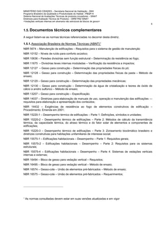 MINISTÉRIO DAS CIDADES – Secretaria Nacional de Habitação - SNH
Programa Brasileiro da Qualidade e Produtividade do Habitat - PBQP-H
Sistema Nacional de Avaliações Técnicas de produtos inovadores – SINAT
Diretrizes para Avaliação Técnica de Produtos – DIRETRIZ SINAT
<Vedações verticais internas em alvenaria não estrutural de blocos de gesso>
6
1.5. Documentos técnicos complementares
A seguir listam-se as normas técnicas referenciadas no decorrer desta diretriz.
1.5.1.Associação Brasileira de Normas Técnicas (ABNT)1
NBR 5674 – Manutenção de edificações – Requisitos para o sistema de gestão de manutenção
NBR 10152 – Níveis de ruído para conforto acústico;
NBR 10636 – Paredes divisórias sem função estrutural – Determinação da resistência ao fogo;
NBR 11675 – Divisórias leves internas moduladas – Verificação da resistência a impactos;
NBR 12127 – Gesso para construção – Determinação das propriedades físicas do pó;
NBR 12128 – Gesso para construção – Determinação das propriedades físicas da pasta – Método de
ensaio;
NBR 12129 – Gesso para construção – Determinação das propriedades mecânicas;
NBR 12130 – Gesso para construção – Determinação da água de cristalização e teores de óxido de
cálcio e anidro sulfúrico – Método de ensaio;
NBR 13207 – Gesso para construção – Especificação;
NBR 14037 – Diretrizes para elaboração de manuais de uso, operação e manutenção das edificações —
requisitos para elaboração e apresentação dos conteúdos;
NBR 14432 – Exigências de resistência ao fogo de elementos construtivos de edificação –
Procedimento; Emenda em 2001;
NBR 15220-1 – Desempenho térmico de edificações – Parte 1: Definições, símbolos e unidades;
NBR 15220-2 – Desempenho térmico de edificações – Parte 2: Métodos de cálculo da transmitância
térmica, da capacidade térmica, do atraso térmico e do fator solar de elementos e componentes de
edificações;
NBR 15220-3 – Desempenho térmico de edificações – Parte 3: Zoneamento bioclimático brasileiro e
diretrizes construtivas para habitações unifamiliares de interesse social;
NBR 15575-1 – Edificações habitacionais – Desempenho – Parte 1: Requisitos gerais;
NBR 15575-2 – Edificações habitacionais – Desempenho – Parte 2: Requisitos para os sistemas
estruturais;
NBR 15575-4 – Edificações habitacionais – Desempenho – Parte 4: Sistemas de vedações verticais
internas e externas;
NBR 16494 – Bloco de gesso para vedação vertical – Requisitos;
NBR 16495 – Bloco de gesso para vedação vertical – Método de ensaio;
NBR 16574 – Gesso-cola – União de elementos pré-fabricados – Método de ensaio;
NBR 16575 – Gesso-cola – União de elementos pré-fabricados – Requerimentos;
1 As normas consultadas devem estar em suas versões atualizadas e em vigor
 