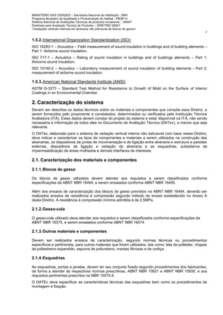 MINISTÉRIO DAS CIDADES – Secretaria Nacional de Habitação - SNH
Programa Brasileiro da Qualidade e Produtividade do Habitat - PBQP-H
Sistema Nacional de Avaliações Técnicas de produtos inovadores – SINAT
Diretrizes para Avaliação Técnica de Produtos – DIRETRIZ SINAT
<Vedações verticais internas em alvenaria não estrutural de blocos de gesso>
7
1.5.2.International Organization Standardization (ISO)
ISO 16283-1 – Acoustics – Field measurement of sound insulation in buildings and of building elements –
Part 1: Airborne sound insulation;
ISO 717-1 – Acoustics – Rating of sound insulation in buildings and of buildings elements – Part 1:
Airborne sound insulation;
ISO 10140-2 – Acoustics – Laboratory measurement of sound insulation of building elements - Part 2:
measurement of airborne sound insulation.
1.5.3.American National Standards Institute (ANSI)
ASTM D-3273 – Standard Test Method for Resistance to Growth of Mold on the Surface of Interior
Coatings in an Environmental Chamber.
2. Caracterização do sistema
Devem ser descritos os dados técnicos sobre os materiais e componentes que compõe essa Diretriz, a
serem fornecidos pelo proponente e constatados, determinados ou verificados pela Instituição Técnica
Avaliadora (ITA). Estes dados devem constar do projeto do sistema e estar disponível na ITA, não sendo
necessária a informação de todos eles no Documento de Avaliação Técnica (DATec), a menos que seja
relevante.
O DATec, elaborado para o sistema de vedação vertical interna não estrutural com base nessa Diretriz,
deve indicar e caracterizar os tipos de componentes e materiais a serem utilizados na construção das
alvenarias, os dispositivos de juntas de movimentação e de ligação entre alvenaria e estrutura e paredes
externas, dispositivos de ligação e vedação da alvenaria e as esquadrias, subsistema de
impermeabilização de áreas molhadas e demais interfaces de interesse.
2.1. Caracterização dos materiais e componentes
2.1.1.Blocos de gesso
Os blocos de gesso utilizados devem atender aos requisitos e serem classificados conforme
especificações da ABNT NBR 16494, e serem ensaiados conforme ABNT NBR 16495.
Além dos ensaios de caracterização dos blocos de gesso previstos na ABNT NBR 16494, deverão ser
realizados ensaios de resistência à compressão segundo método de ensaio estabelecido no Anexo A
desta Diretriz. A resistência à compressão mínima admitida é de 2,5MPa.
2.1.2.Gesso-cola
O gesso-cola utilizado deve atender aos requisitos e serem classificados conforme especificações da
ABNT NBR 16575, e serem ensaiados conforme ABNT NBR 16574.
2.1.3.Outros materiais e componentes
Devem ser realizados ensaios de caracterização, segundo normas técnicas ou procedimentos
específicos e pertinentes, para outros materiais que forem utilizados, tais como: tela de poliéster, chapas
de poliestireno expandido, espuma de poliuretano, mantas fibrosas e de cortiça.
2.1.4.Esquadrias
As esquadrias, portas e janelas, devem ter seu conjunto fixado segundo procedimentos dos fabricantes,
de forma a atender às respectivas normas prescritivas, ABNT NBR 10821 e ABNT NBR 15930, e aos
requisitos pertinentes prescritos na NBR 15575-4.
O DATEc deve especificar as características técnicas das esquadrias bem como os procedimentos de
montagem e fixação.
 