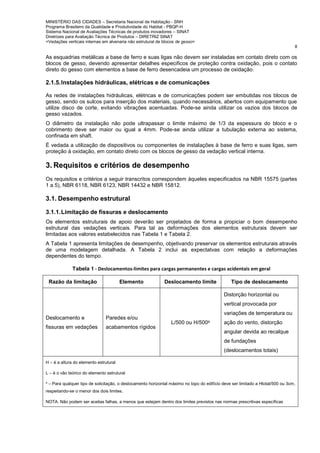 MINISTÉRIO DAS CIDADES – Secretaria Nacional de Habitação - SNH
Programa Brasileiro da Qualidade e Produtividade do Habitat - PBQP-H
Sistema Nacional de Avaliações Técnicas de produtos inovadores – SINAT
Diretrizes para Avaliação Técnica de Produtos – DIRETRIZ SINAT
<Vedações verticais internas em alvenaria não estrutural de blocos de gesso>
8
As esquadrias metálicas a base de ferro e suas ligas não devem ser instaladas em contato direto com os
blocos de gesso, devendo apresentar detalhes especificos de proteção contra oxidação, pois o contato
direto do gesso com elementos a base de ferro desencadeia um processo de oxidação.
2.1.5.Instalações hidráulicas, elétricas e de comunicações
As redes de instalações hidráulicas, elétricas e de comunicações podem ser embutidas nos blocos de
gesso, sendo os sulcos para inserção dos materiais, quando necessários, abertos com equipamento que
utilize disco de corte, evitando vibrações acentuadas. Pode-se ainda utilizar os vazios dos blocos de
gesso vazados.
O diâmetro da instalação não pode ultrapassar o limite máximo de 1/3 da espessura do bloco e o
cobrimento deve ser maior ou igual a 4mm. Pode-se ainda utilizar a tubulação externa ao sistema,
confinada em shaft.
É vedada a utilização de dispositivos ou componentes de instalações à base de ferro e suas ligas, sem
proteção à oxidação, em contato direto com os blocos de gesso da vedação vertical interna.
3. Requisitos e critérios de desempenho
Os requisitos e critérios a seguir transcritos correspondem àqueles especificados na NBR 15575 (partes
1 a 5), NBR 6118, NBR 6123, NBR 14432 e NBR 15812.
3.1. Desempenho estrutural
3.1.1.Limitação de fissuras e deslocamento
Os elementos estruturais de apoio deverão ser projetados de forma a propiciar o bom desempenho
estrutural das vedações verticais. Para tal as deformações dos elementos estruturais devem ser
limitadas aos valores estabelecidos nas Tabela 1 e Tabela 2.
A Tabela 1 apresenta limitações de desempenho, objetivando preservar os elementos estruturais através
de uma modelagem detalhada. A Tabela 2 inclui as expectatvas com relação a deformações
dependentes do tempo.
Tabela 1 - Deslocamentos-limites para cargas permanentes e cargas acidentais em geral
Razão da limitação Elemento Deslocamento limite Tipo de deslocamento
Deslocamento e
fissuras em vedações
Paredes e/ou
acabamentos rígidos
L/500 ou H/500a
Distorção horizontal ou
vertical provocada por
variações de temperatura ou
ação do vento, distorção
angular devida ao recalque
de fundações
(deslocamentos totais)
H – é a altura do elemento estrutural
L – é o vão teórico do elemento estrutural
a
– Para qualquer tipo de solicitação, o deslocamento horizontal máximo no topo do edifício deve ser limitado a Htotal/500 ou 3cm,
respeitando-se o menor dos dois limites.
NOTA. Não podem ser aceitas falhas, a menos que estejam dentro dos limites previstos nas normas prescritivas específicas
 
