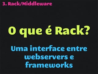 3. Rack/Middleware




  O que é Rack?
   Uma interface entre
     webservers e
     frameworks
 