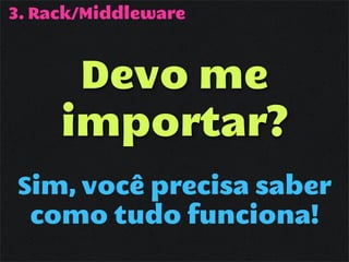 3. Rack/Middleware



      Devo me
     importar?
Sim, você precisa saber
 como tudo funciona!
 