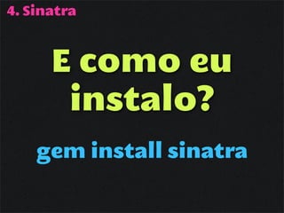 4. Sinatra



      E como eu
       instalo?
    gem install sinatra
 