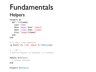 Fundamentals
Helpers
helpers do
def link(name)
case :name
when :about then '/about'
when :index then '/index'
else "/page/#{name}"
end
end
# in your view template
<a href="<%= link :about %>">About</a>
# -- OR -# define helpers as methods in a module
module MyHelpers
# helper methods
end
helpers MyHelpers

 