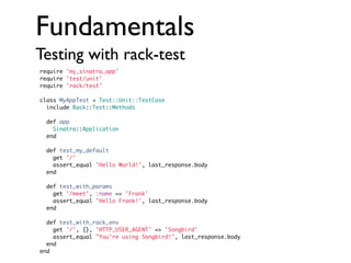 Fundamentals
Testing with rack-test
require 'my_sinatra_app'
require 'test/unit'
require 'rack/test'
class MyAppTest < Test::Unit::TestCase
include Rack::Test::Methods
def app
Sinatra::Application
end
def test_my_default
get '/'
assert_equal 'Hello World!', last_response.body
end
def test_with_params
get '/meet', :name => 'Frank'
assert_equal 'Hello Frank!', last_response.body
end
def test_with_rack_env
get '/', {}, 'HTTP_USER_AGENT' => 'Songbird'
assert_equal "You're using Songbird!", last_response.body
end
end

 