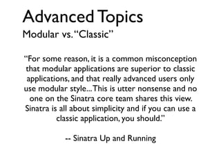 Advanced Topics
Modular vs. “Classic”
“For some reason, it is a common misconception
that modular applications are superior to classic
applications, and that really advanced users only
use modular style... This is utter nonsense and no
one on the Sinatra core team shares this view.
Sinatra is all about simplicity and if you can use a
classic application, you should.”
-- Sinatra Up and Running

 