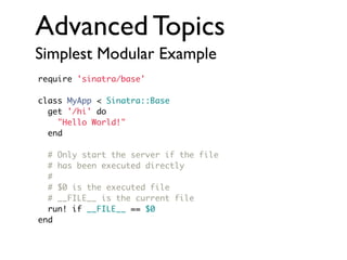Advanced Topics
Simplest Modular Example
require 'sinatra/base'
class MyApp < Sinatra::Base
get '/hi' do
"Hello World!"
end
# Only start the server if the file
# has been executed directly
#
# $0 is the executed file
# __FILE__ is the current file
run! if __FILE__ == $0
end

 