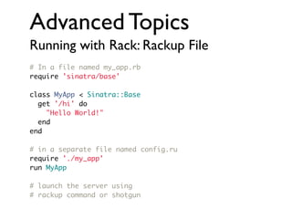 Advanced Topics
Running with Rack: Rackup File
# In a file named my_app.rb
require 'sinatra/base'
class MyApp < Sinatra::Base
get '/hi' do
"Hello World!"
end
end
# in a separate file named config.ru
require './my_app'
run MyApp
# launch the server using
# rackup command or shotgun

 