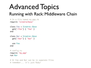 Advanced Topics
Running with Rack: Middleware Chain
# In a file named my_app.rb
require 'sinatra/base'
class Foo < Sinatra::Base
get('/foo') { 'foo' }
end
class Bar < Sinatra::Base
get('/bar') { 'bar' }
use Foo
end
# config.ru
require 'my_app'
run Bar
# Or Foo and Bar can be in separate files
# remember... it's just Ruby!

 