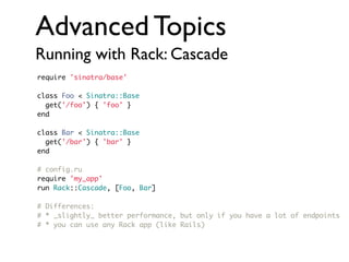 Advanced Topics
Running with Rack: Cascade
require 'sinatra/base'
class Foo < Sinatra::Base
get('/foo') { 'foo' }
end
class Bar < Sinatra::Base
get('/bar') { 'bar' }
end
# config.ru
require 'my_app'
run Rack::Cascade, [Foo, Bar]
# Differences:
# * _slightly_ better performance, but only if you have a lot of endpoints
# * you can use any Rack app (like Rails)

 