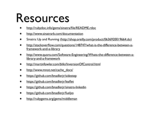 Resources
•
•
•
•

http://rubydoc.info/gems/sinatra/ﬁle/README.rdoc

•

http://www.quora.com/Software-Engineering/Whats-the-difference-between-alibrary-and-a-framework

•
•
•
•
•
•
•

http://martinfowler.com/bliki/InversionOfControl.html

http://www.sinatrarb.com/documentation
Sinatra: Up and Running (http://shop.oreilly.com/product/0636920019664.do)
http://stackoverﬂow.com/questions/148747/what-is-the-difference-between-aframework-and-a-library

http://www.mnot.net/cache_docs/
https://github.com/bnadlerjr/sidestep
https://github.com/bnadlerjr/leaﬂet
https://github.com/bnadlerjr/sinatra-linkedin
https://github.com/bnadlerjr/fuelyo
http://rubygems.org/gems/middleman

 