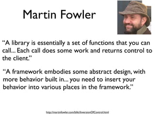 Martin Fowler
“A library is essentially a set of functions that you can
call... Each call does some work and returns control to
the client.”
“A framework embodies some abstract design, with
more behavior built in... you need to insert your
behavior into various places in the framework.”

http://martinfowler.com/bliki/InversionOfControl.html

 