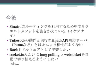 今後
• Sinatraのルーティングを利用するため中でリク
エストメソッドを書きかえている（イケテナ
イ）
• Tubesockの動作と現行のHijackAPI対応サーバ
（Pumaなど）とはあんまり相性がよくない
• Rackミドルウェアとして実装したい
• socket.ioみたいに long polling とwebsocketを自
動で切り替えるようにしたい
etc…
 