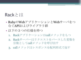 Rackとは
• RubyのWebアプリケーションとWebサーバをつ
なぐAPIおよびライブラリ群
• 以下の３つの仕様を持つ
1. Rackアプリケーションはcallメソッドをもつ
2. Rackサーバーはリクエストをパースした変数を
引数としてcallメソッドを呼び出す
3. callメソッドはレスポンスを配列形式で返す
 