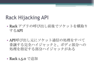 Rack Hijacking API
• Rack アプリの呼び出し前後でソケットを横取り
するAPI
• API呼び出し元にソケット通信の処理をすべて
委譲する完全ハイジャックと、ボディ部分への
処理を指定する部分ハイジャックがある
• Rack 1.5.0 で追加
 