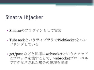 Sinatra Hijacker
• Sinatraのプラグインとして実装
• TubesockというライブラリでWebSocketをハン
ドリングしている
• get/post などと同様にwebsocketというメソッド
にブロックを渡すことで、websocketプロトコル
でアクセスされた場合の処理を記述
 