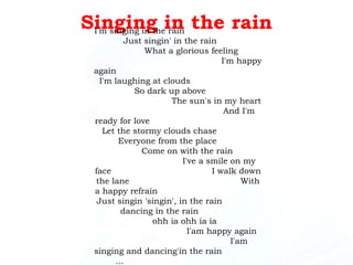 Singing in the rain I'm singing in the rain  Just singin' in the rain  What a glorious feeling  I'm happy again  I'm laughing at clouds  So dark up above  The sun's in my heart  And I'm ready for love  Let the stormy clouds chase  Everyone from the place  Come on with the rain  I've a smile on my face  I walk down the lane  With a happy refrain  Just singin 'singin', in the rain  dancing in the rain  ohh ia ohh ia ia  I'am happy again  I'am singing and dancing'in the rain  ...  dancing and singin'in the rain  