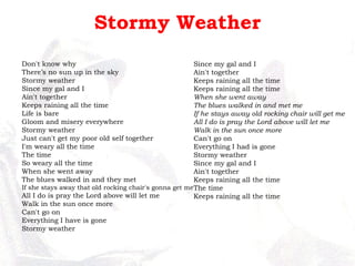 Stormy Weather Don't know why There’s no sun up in the sky Stormy weather Since my gal and I Ain't together Keeps raining all the time Life is bare Gloom and misery everywhere Stormy weather Just can't get my poor old self together I'm weary all the time The time So weary all the time When she went away The blues walked in and they met If she stays away that old rocking chair's gonna get me All I do is pray the Lord above will let me Walk in the sun once more Can't go on Everything I have is gone Stormy weather Since my gal and I Ain't together Keeps raining all the time Keeps raining all the time When she went away The blues walked in and met me If he stays away old rocking chair will get me All I do is pray the Lord above will let me Walk in the sun once more Can't go on Everything I had is gone Stormy weather Since my gal and I Ain't together Keeps raining all the time The time Keeps raining all the time 
