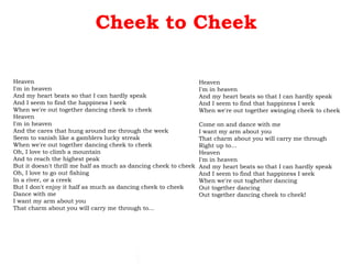 Cheek to Cheek Heaven I'm in heaven And my heart beats so that I can hardly speak And I seem to find the happiness I seek When we're out together dancing cheek to cheek Heaven I'm in heaven And the cares that hung around me through the week Seem to vanish like a gamblers lucky streak When we're out together dancing cheek to cheek Oh, I love to climb a mountain And to reach the highest peak But it doesn't thrill me half as much as dancing cheek to cheek Oh, I love to go out fishing In a river, or a creek But I don't enjoy it half as much as dancing cheek to cheek Dance with me I want my arm about you That charm about you will carry me through to... Heaven I'm in heaven And my heart beats so that I can hardly speak And I seem to find that happiness I seek When we're out together swinging cheek to cheek Come on and dance with me I want my arm about you That charm about you will carry me through Right up to... Heaven I'm in heaven And my heart beats so that I can hardly speak And I seem to find that happiness I seek When we're out toghether dancing Out together dancing Out together dancing cheek to cheek! 