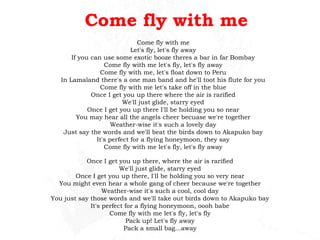 Come fly with me Come fly with me Let's fly, let's fly away If you can use some exotic booze theres a bar in far Bombay Come fly with me let's fly, let's fly away Come fly with me, let's float down to Peru In Lamaland there's a one man band and he'll toot his flute for you Come fly with me let's take off in the blue Once I get you up there where the air is rarified We'll just glide, starry eyed Once I get you up there I'll be holding you so near You may hear all the angels cheer becuase we're together Weather-wise it's such a lovely day Just say the words and we'll beat the birds down to Akapuko bay It's perfect for a flying honeymoon, they say Come fly with me let's fly, let's fly away Once I get you up there, where the air is rarified We'll just glide, starry eyed Once I get you up there, I'll be holding you so very near You might even hear a whole gang of cheer because we're together Weather-wise it's such a cool, cool day You just say those words and we'll take out birds down to Akapuko bay It's perfect for a flying honeymoon, oooh babe Come fly with me let's fly, let's fly Pack up!  Let's fly away Pack a small bag...away 