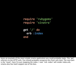heres an example of the most simple sinatra application you could probably make. The ‘get’
referrers to the HTTP verb. You should probably recognise this from rails land. The next part
is the “route”, here I’m just mapping the index / root. “erb :index” will render index.erb,
sinatra also has haml support out of the box.
 