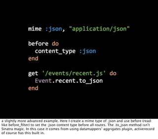 a slightly more advanced example. Here I create a mime type of :json and use before (read:
like before_ﬁlter) to set the :json content type before all routes. The .to_json method isn’t
Sinatra magic. In this case it comes from using datamappers’ aggrigates plugin, activerecord
of course has this built in.
 