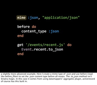 a slightly more advanced example. Here I create a mime type of :json and use before (read:
like before_ﬁlter) to set the :json content type before all routes. The .to_json method isn’t
Sinatra magic. In this case it comes from using datamappers’ aggrigates plugin, activerecord
of course has this built in.
 