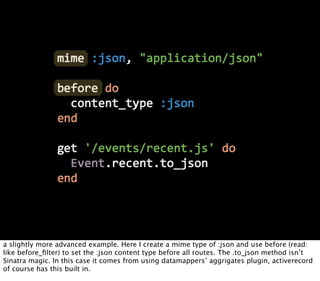 a slightly more advanced example. Here I create a mime type of :json and use before (read:
like before_ﬁlter) to set the :json content type before all routes. The .to_json method isn’t
Sinatra magic. In this case it comes from using datamappers’ aggrigates plugin, activerecord
of course has this built in.
 