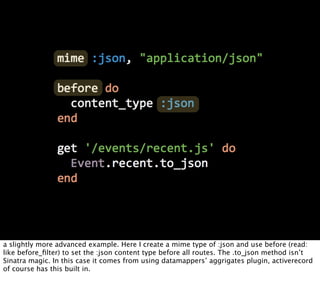 a slightly more advanced example. Here I create a mime type of :json and use before (read:
like before_ﬁlter) to set the :json content type before all routes. The .to_json method isn’t
Sinatra magic. In this case it comes from using datamappers’ aggrigates plugin, activerecord
of course has this built in.
 