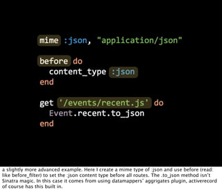 a slightly more advanced example. Here I create a mime type of :json and use before (read:
like before_ﬁlter) to set the :json content type before all routes. The .to_json method isn’t
Sinatra magic. In this case it comes from using datamappers’ aggrigates plugin, activerecord
of course has this built in.
 