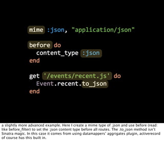 a slightly more advanced example. Here I create a mime type of :json and use before (read:
like before_ﬁlter) to set the :json content type before all routes. The .to_json method isn’t
Sinatra magic. In this case it comes from using datamappers’ aggrigates plugin, activerecord
of course has this built in.
 
