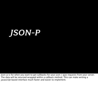 JSON-P



Json-p is for when you want to get callbacks for your json / ajax requests from your server.
The data will be returned wrapped within a callback method. This can make writing a
javascript based interface much faster and easier to implement.
 