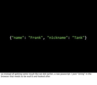 so instead of getting some result like we did earlier, a raw javascript / json “string” in the
browser that needs to be eval’d and looked after
 