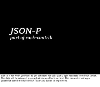 JSON-P
        part of rack-contrib




Json-p is for when you want to get callbacks for your json / ajax requests from your server.
The data will be returned wrapped within a callback method. This can make writing a
javascript based interface much faster and easier to implement.
 