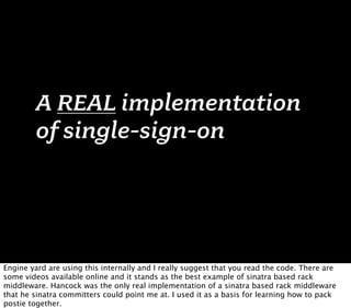 A REAL implementation
        of single-sign-on




Engine yard are using this internally and I really suggest that you read the code. There are
some videos available online and it stands as the best example of sinatra based rack
middleware. Hancock was the only real implementation of a sinatra based rack middleware
that he sinatra committers could point me at. I used it as a basis for learning how to pack
postie together.
 