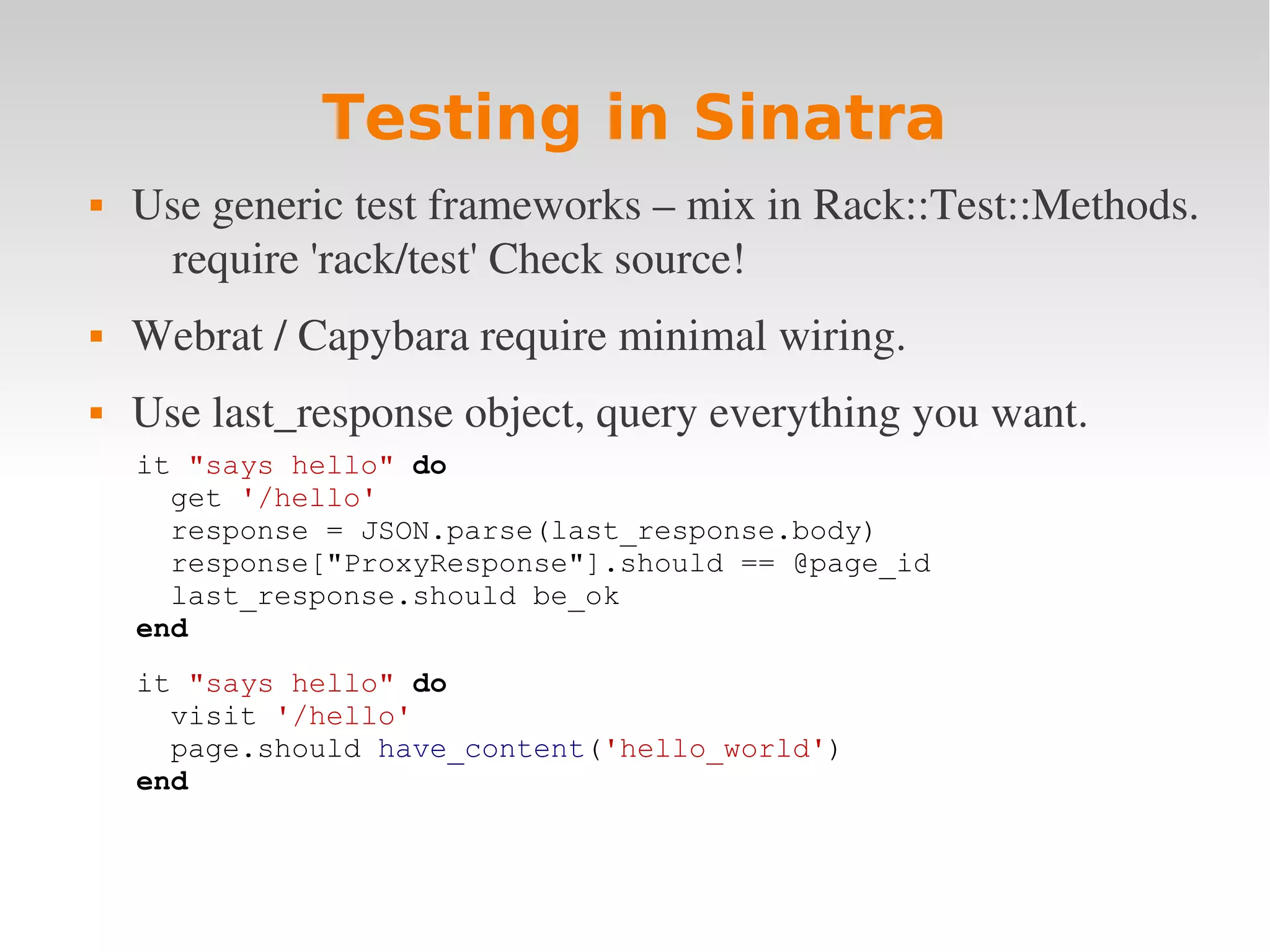Testing in Sinatra  Use generic test frameworks – mix in Rack::Test::Methods.  require 'rack/test' Check source!   Webrat / Capybara require minimal wiring.  Use last_response object, query everything you want. it "says hello" do get '/hello' response = JSON.parse(last_response.body) response["ProxyResponse"].should == @page_id last_response.should be_ok end it "says hello" do visit '/hello' page.should have_content('hello_world') end 
