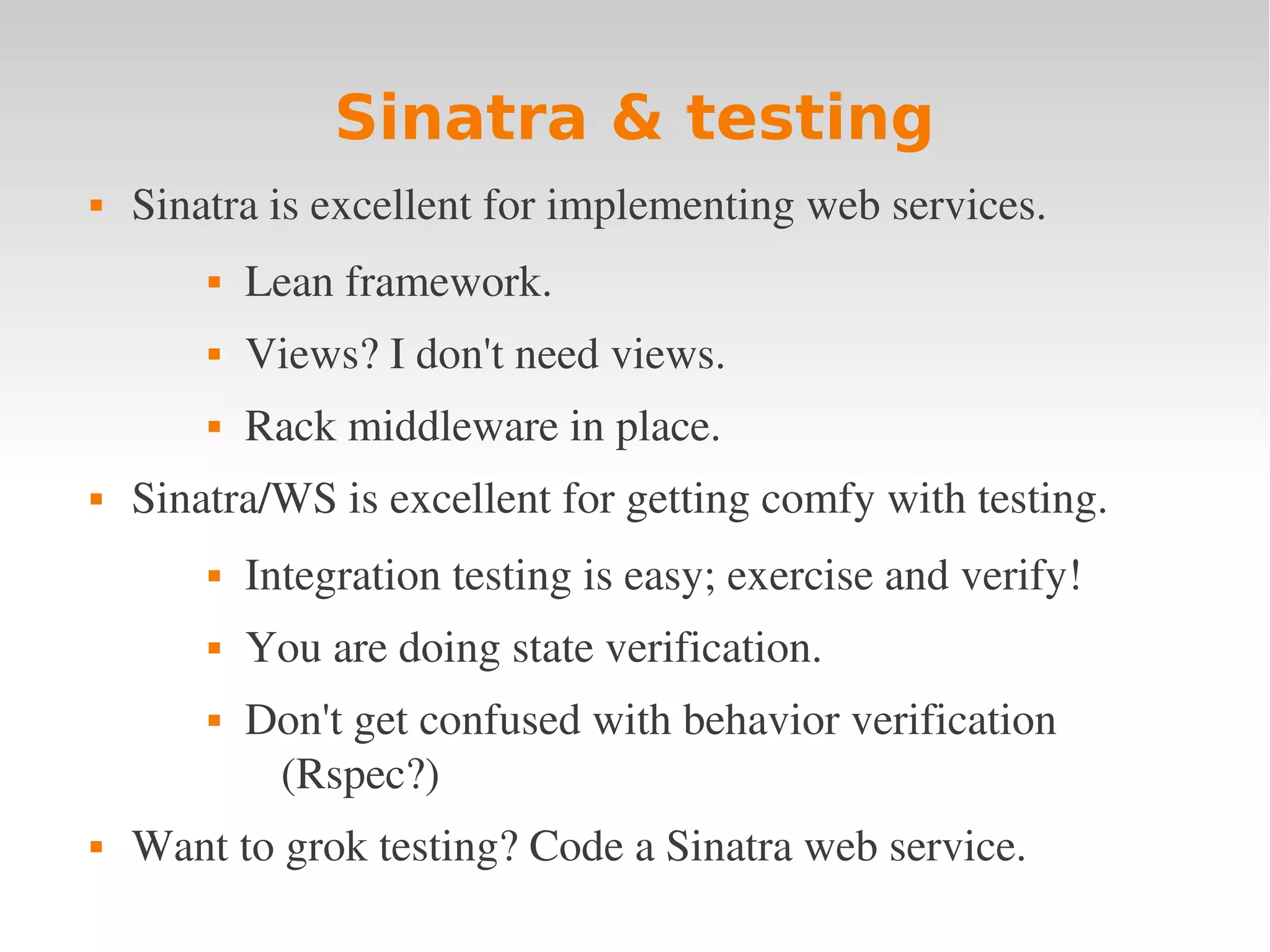 Sinatra & testing  Sinatra is excellent for implementing web services.  Lean framework.  Views? I don't need views.  Rack middleware in place.  Sinatra/WS is excellent for getting comfy with testing.  Integration testing is easy; exercise and verify!  You are doing state verification.  Don't get confused with behavior verification  (Rspec?)  Want to grok testing? Code a Sinatra web service. 