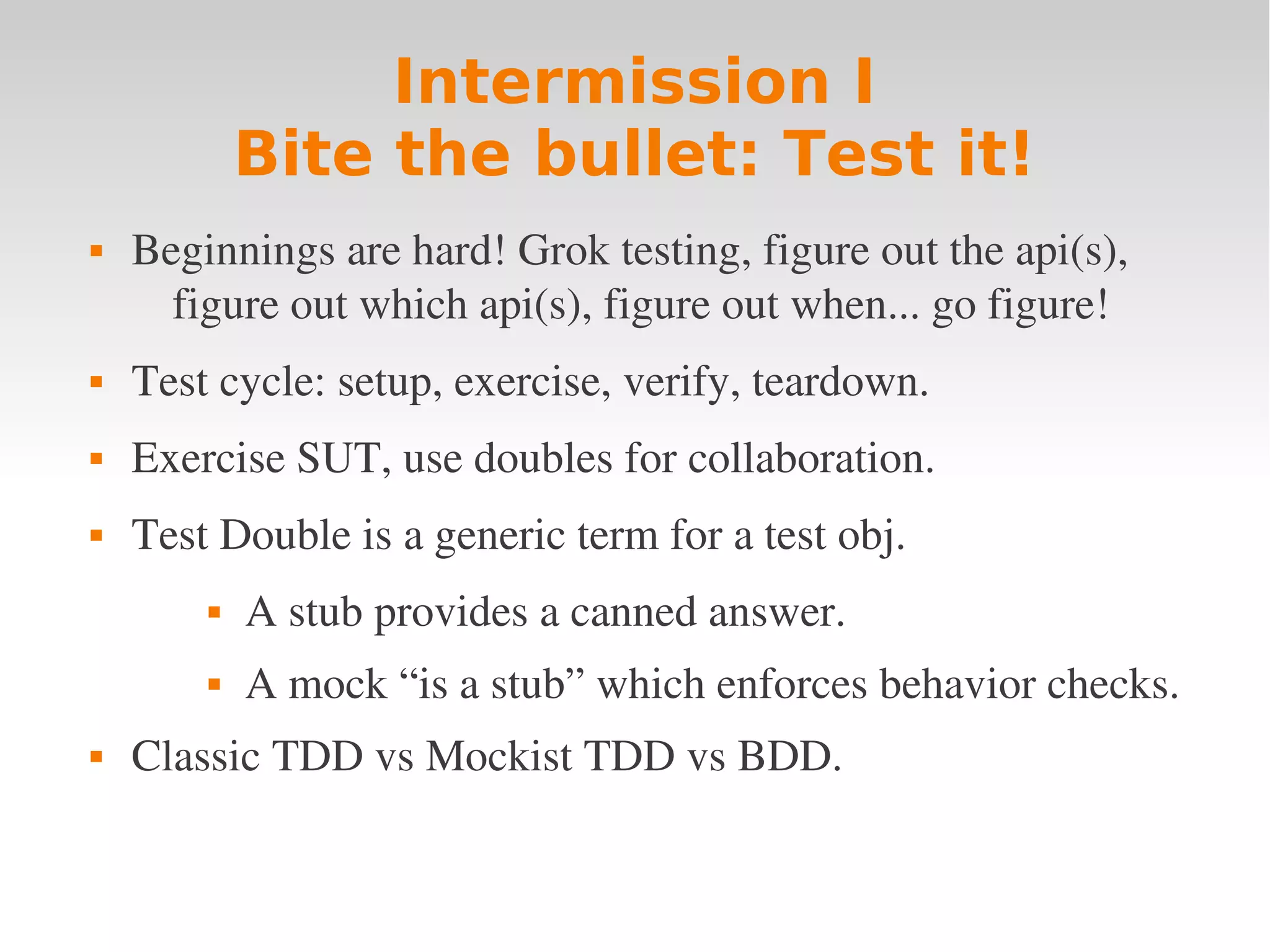 Intermission I Bite the bullet: Test it!  Beginnings are hard! Grok testing, figure out the api(s),  figure out which api(s), figure out when... go figure!  Test cycle: setup, exercise, verify, teardown.  Exercise SUT, use doubles for collaboration.  Test Double is a generic term for a test obj.  A stub provides a canned answer.  A mock “is a stub” which enforces behavior checks.  Classic TDD vs Mockist TDD vs BDD. 