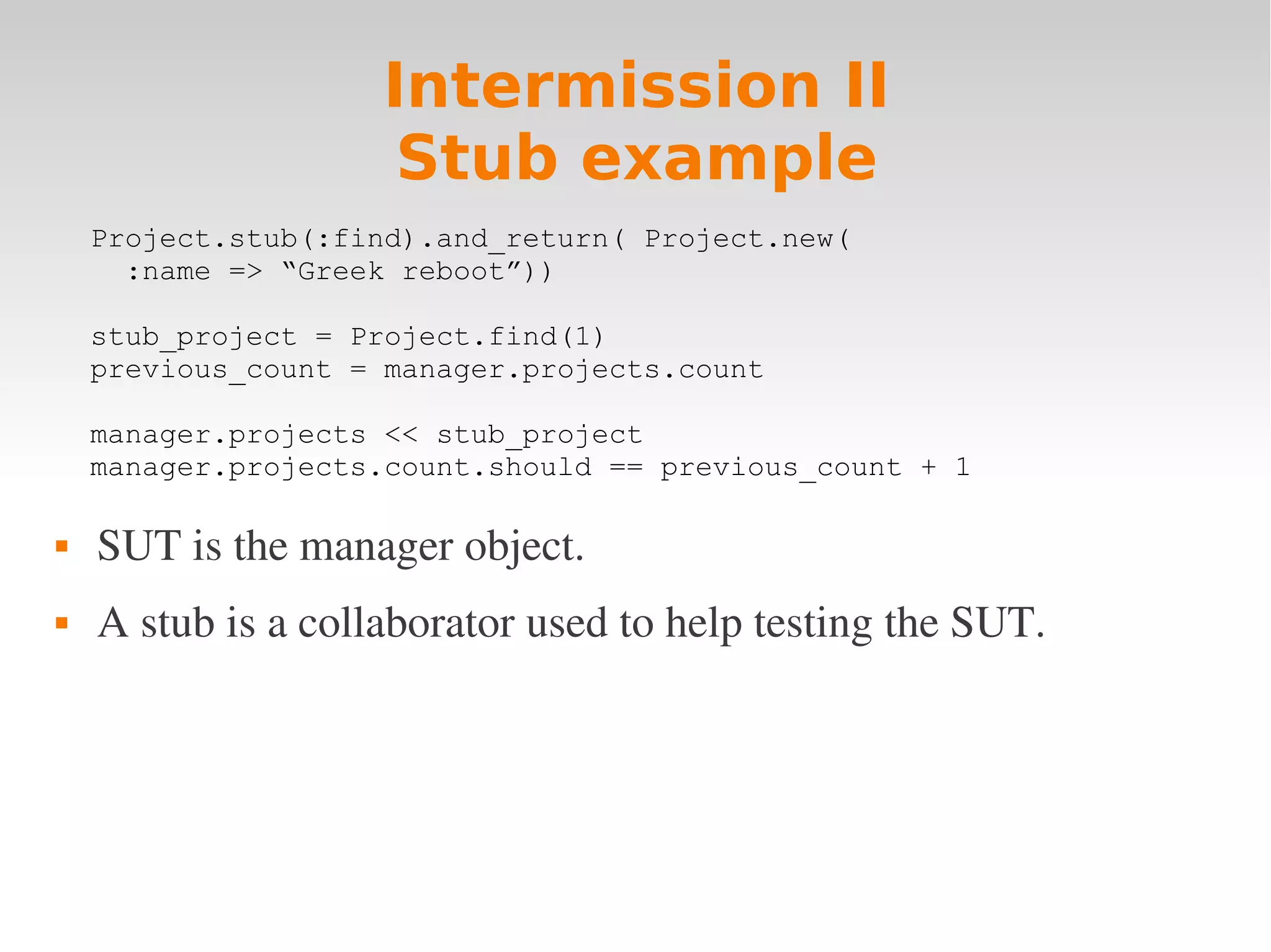 Intermission II Stub example Project.stub(:find).and_return( Project.new( :name => “Greek reboot”)) stub_project = Project.find(1) previous_count = manager.projects.count manager.projects << stub_project manager.projects.count.should == previous_count + 1  SUT is the manager object.  A stub is a collaborator used to help testing the SUT. 