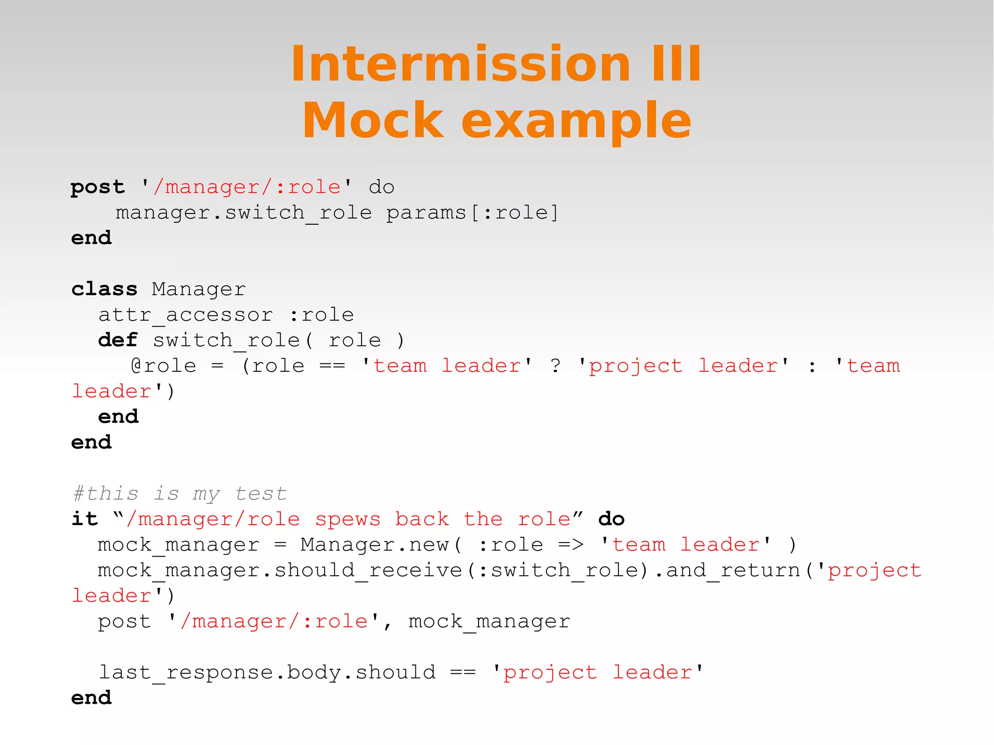 Intermission III Mock example post '/manager/:role' do manager.switch_role params[:role] end class Manager attr_accessor :role def switch_role( role ) @role = (role == 'team leader' ? 'project leader' : 'team leader') end end #this is my test it “/manager/role spews back the role” do mock_manager = Manager.new( :role => 'team leader' ) mock_manager.should_receive(:switch_role).and_return('project leader') post '/manager/:role', mock_manager last_response.body.should == 'project leader' end 