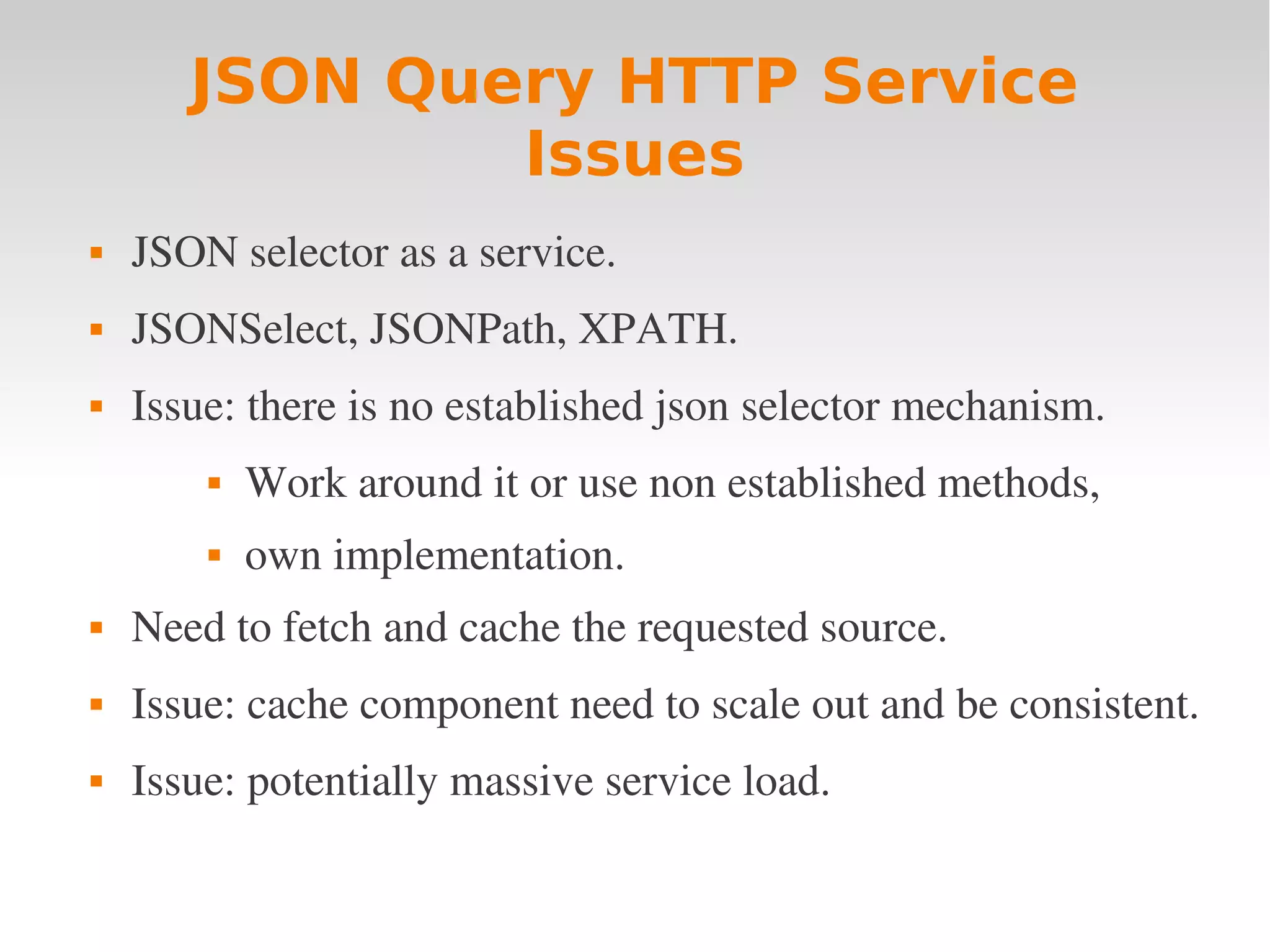JSON Query HTTP Service Issues  JSON selector as a service.  JSONSelect, JSONPath, XPATH.  Issue: there is no established json selector mechanism.  Work around it or use non established methods,  own implementation.  Need to fetch and cache the requested source.  Issue: cache component need to scale out and be consistent.  Issue: potentially massive service load. 