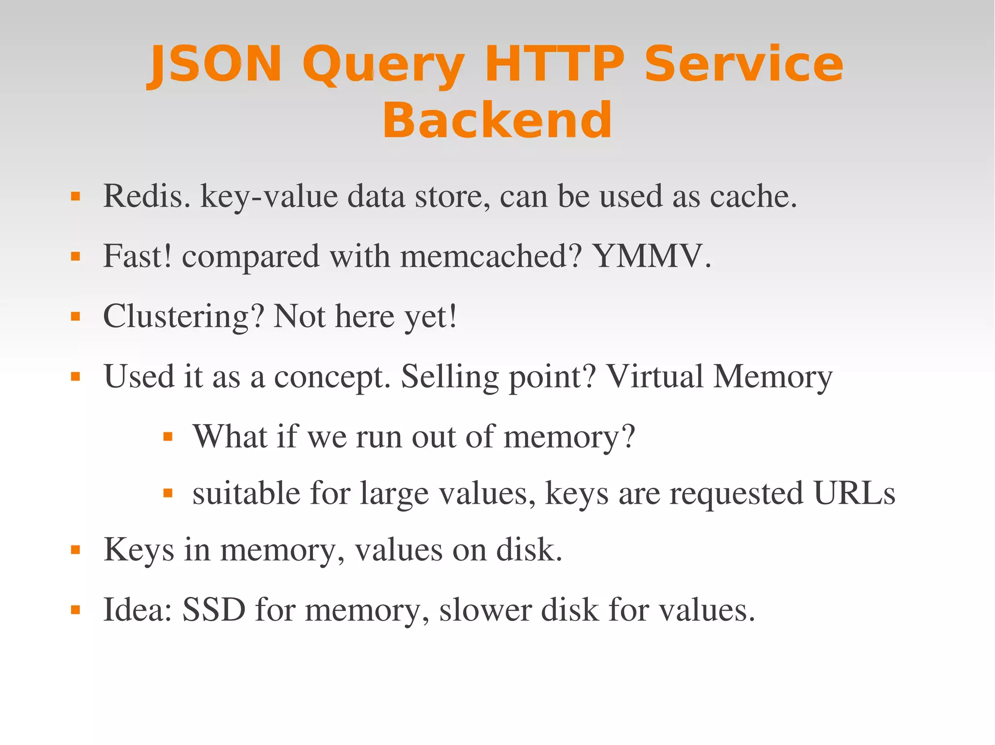 JSON Query HTTP Service Backend  Redis. key­value data store, can be used as cache.  Fast! compared with memcached? YMMV.  Clustering? Not here yet!  Used it as a concept. Selling point? Virtual Memory  What if we run out of memory?  suitable for large values, keys are requested URLs  Keys in memory, values on disk.  Idea: SSD for memory, slower disk for values. 