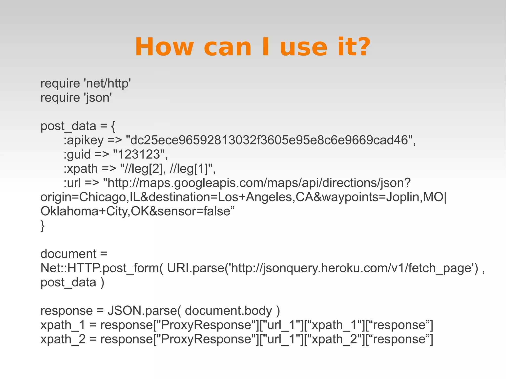 How can I use it? require 'net/http' require 'json' post_data = { :apikey => "dc25ece96592813032f3605e95e8c6e9669cad46", :guid => "123123", :xpath => "//leg[2], //leg[1]", :url => "http://maps.googleapis.com/maps/api/directions/json? origin=Chicago,IL&destination=Los+Angeles,CA&waypoints=Joplin,MO| Oklahoma+City,OK&sensor=false” } document = Net::HTTP.post_form( URI.parse('http://jsonquery.heroku.com/v1/fetch_page') , post_data ) response = JSON.parse( document.body ) xpath_1 = response["ProxyResponse"]["url_1"]["xpath_1"][“response”] xpath_2 = response["ProxyResponse"]["url_1"]["xpath_2"][“response”] 