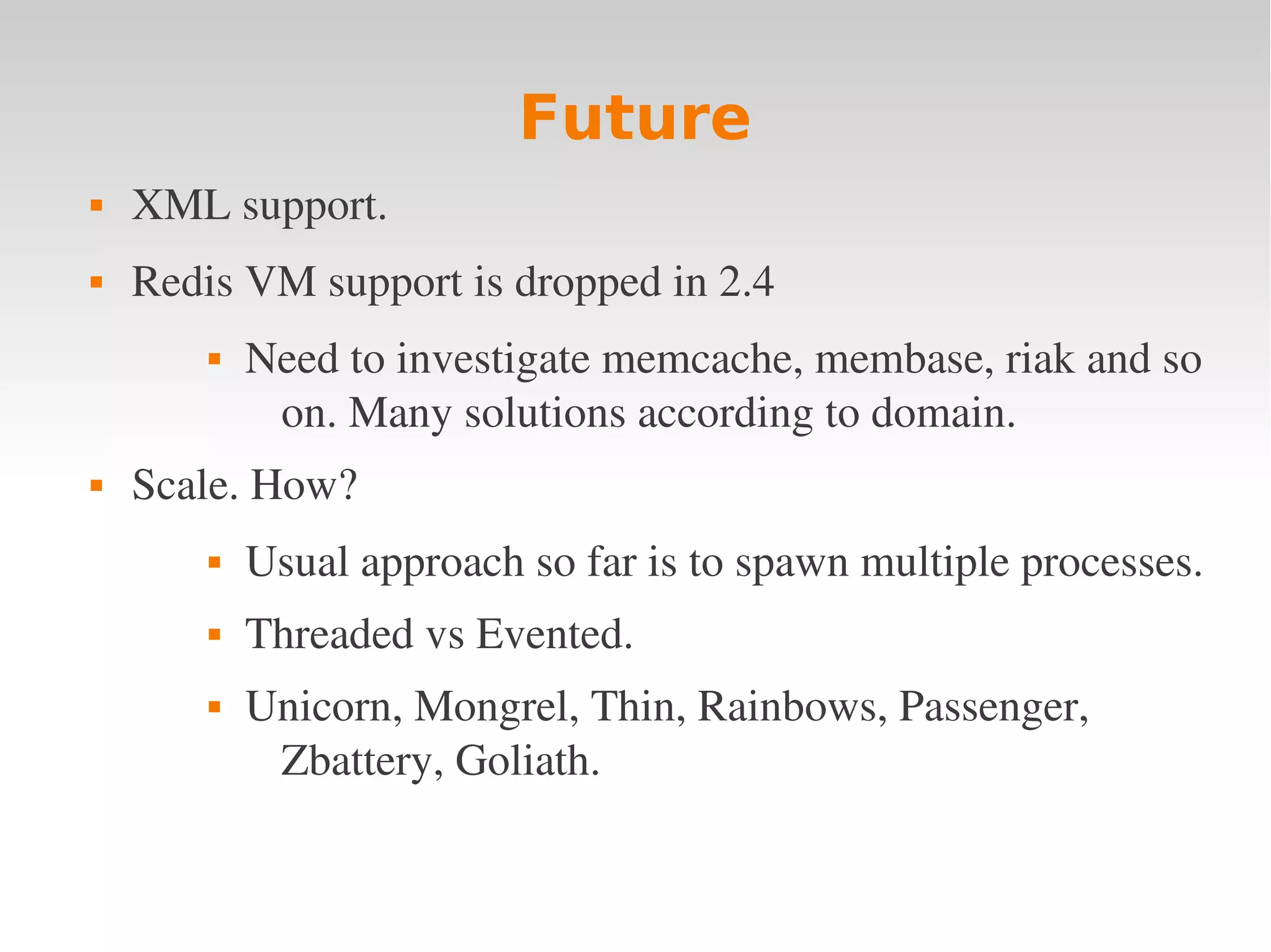 Future  XML support.  Redis VM support is dropped in 2.4  Need to investigate memcache, membase, riak and so  on. Many solutions according to domain.  Scale. How?  Usual approach so far is to spawn multiple processes.  Threaded vs Evented.  Unicorn, Mongrel, Thin, Rainbows, Passenger,  Zbattery, Goliath. 