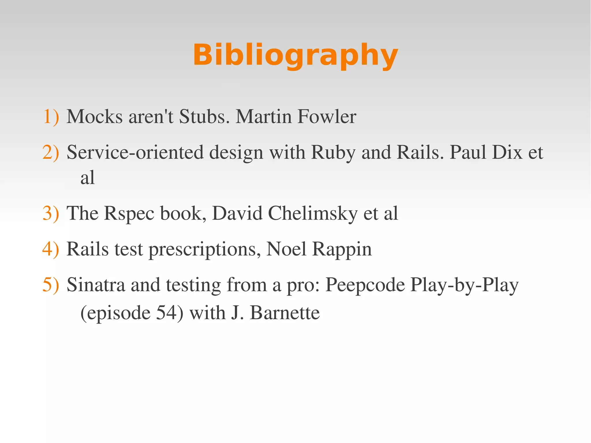 Bibliography 1) Mocks aren't Stubs. Martin Fowler 2) Service­oriented design with Ruby and Rails. Paul Dix et  al 3) The Rspec book, David Chelimsky et al 4) Rails test prescriptions, Noel Rappin 5) Sinatra and testing from a pro: Peepcode Play­by­Play  (episode 54) with J. Barnette  
