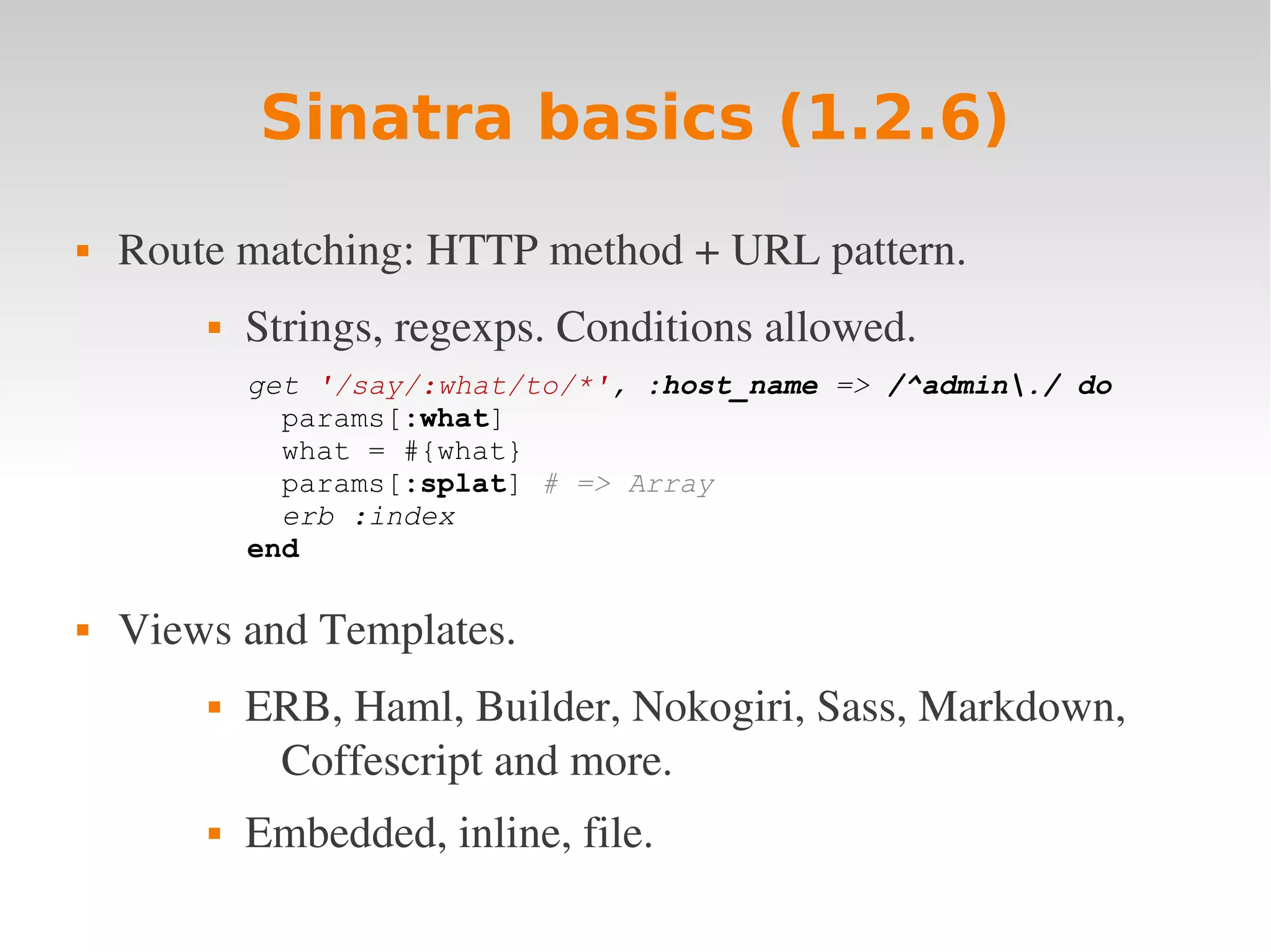 Sinatra basics (1.2.6)  Route matching: HTTP method + URL pattern.  Strings, regexps. Conditions allowed. get '/say/:what/to/*', :host_name => /^admin./ do params[:what] what = #{what} params[:splat] # => Array erb :index end  Views and Templates.  ERB, Haml, Builder, Nokogiri, Sass, Markdown,  Coffescript and more.  Embedded, inline, file. 