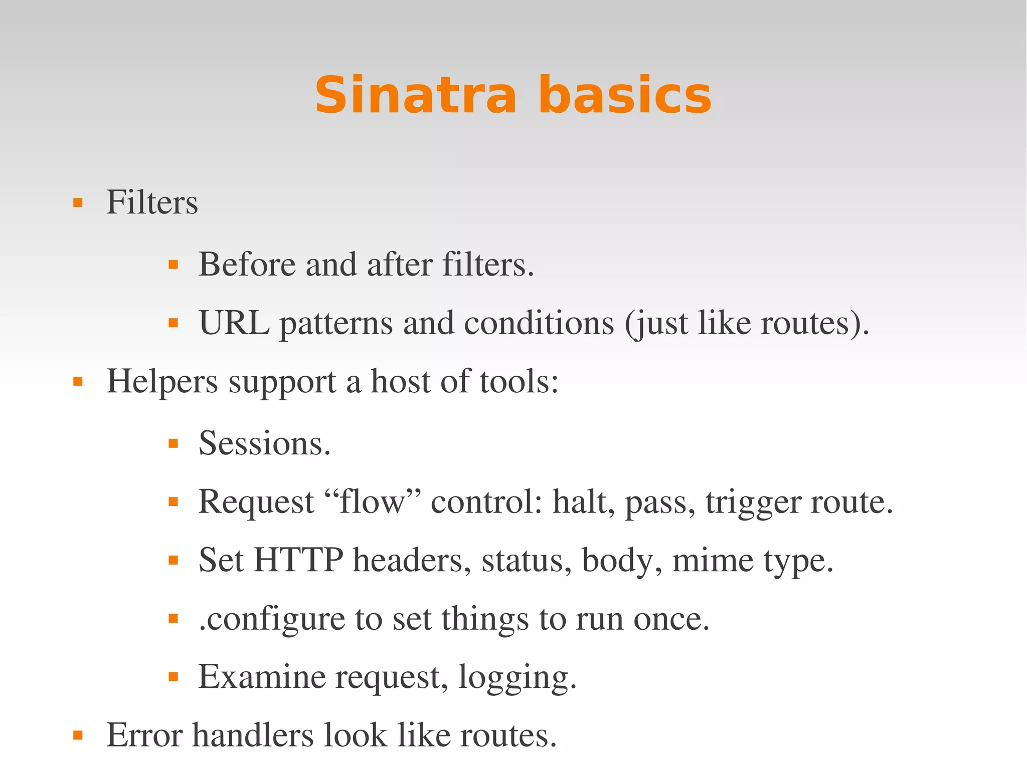 Sinatra basics  Filters  Before and after filters.  URL patterns and conditions (just like routes).  Helpers support a host of tools:  Sessions.  Request “flow” control: halt, pass, trigger route.  Set HTTP headers, status, body, mime type.  .configure to set things to run once.  Examine request, logging.  Error handlers look like routes. 
